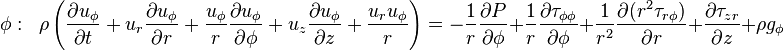 \phi :\;\;\rho \left({\frac  {\partial u_{{\phi }}}{\partial t}}+u_{r}{\frac  {\partial u_{{\phi }}}{\partial r}}+{\frac  {u_{{\phi }}}{r}}{\frac  {\partial u_{{\phi }}}{\partial \phi }}+u_{z}{\frac  {\partial u_{{\phi }}}{\partial z}}+{\frac  {u_{r}u_{{\phi }}}{r}}\right)=-{\frac  {1}{r}}{\frac  {\partial P}{\partial \phi }}+{\frac  {1}{r}}{\frac  {\partial {\tau _{{\phi \phi }}}}{\partial \phi }}+{\frac  {1}{r^{2}}}{\frac  {\partial {(r^{2}{\tau _{{r\phi }})}}}{\partial r}}+{\frac  {\partial {\tau _{{zr}}}}{\partial z}}+\rho g_{{\phi }}