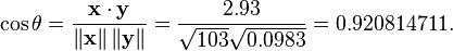 \cos \theta ={\frac  {{\mathbf  {x}}\cdot {\mathbf  {y}}}{\left\|{\mathbf  {x}}\right\|\left\|{\mathbf  {y}}\right\|}}={\frac  {2.93}{{\sqrt  {103}}{\sqrt  {0.0983}}}}=0.920814711.