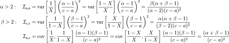 {\begin{aligned}\alpha >2:\quad {\mathcal  {I}}_{{a,a}}&=\operatorname {var}\left[{\frac  {1}{X}}\right]\left({\frac  {\alpha -1}{c-a}}\right)^{2}=\operatorname {var}\left[{\frac  {1-X}{X}}\right]\left({\frac  {\alpha -1}{c-a}}\right)^{2}={\frac  {\beta (\alpha +\beta -1)}{(\alpha -2)(c-a)^{2}}}\\\beta >2:\quad {\mathcal  {I}}_{{c,c}}&=\operatorname {var}\left[{\frac  {1}{1-X}}\right]\left({\frac  {\beta -1}{c-a}}\right)^{2}=\operatorname {var}\left[{\frac  {X}{1-X}}\right]\left({\frac  {\beta -1}{c-a}}\right)^{2}={\frac  {\alpha (\alpha +\beta -1)}{(\beta -2)(c-a)^{2}}}\\{\mathcal  {I}}_{{a,c}}&=\operatorname {cov}\left[{\frac  {1}{X}},{\frac  {1}{1-X}}\right]{\frac  {(\alpha -1)(\beta -1)}{(c-a)^{2}}}=\operatorname {cov}\left[{\frac  {1-X}{X}},{\frac  {X}{1-X}}\right]{\frac  {(\alpha -1)(\beta -1)}{(c-a)^{2}}}={\frac  {(\alpha +\beta -1)}{(c-a)^{2}}}\end{aligned}}