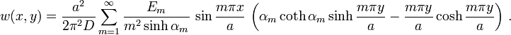 w(x,y)={\frac  {a^{2}}{2\pi ^{2}D}}\sum _{{m=1}}^{\infty }{\frac  {E_{m}}{m^{2}\sinh \alpha _{m}}}\,\sin {\frac  {m\pi x}{a}}\,\left(\alpha _{m}\coth \alpha _{m}\sinh {\frac  {m\pi y}{a}}-{\frac  {m\pi y}{a}}\cosh {\frac  {m\pi y}{a}}\right)\,.