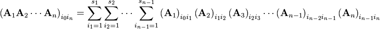 \left({\mathbf  {A}}_{1}{\mathbf  {A}}_{2}\cdots {\mathbf  {A}}_{n}\right)_{{i_{0}i_{n}}}=\sum _{{i_{1}=1}}^{{s_{1}}}\sum _{{i_{2}=1}}^{{s_{2}}}\cdots \sum _{{i_{{n-1}}=1}}^{{s_{{n-1}}}}\left({\mathbf  {A}}_{1}\right)_{{i_{0}i_{1}}}\left({\mathbf  {A}}_{2}\right)_{{i_{1}i_{2}}}\left({\mathbf  {A}}_{3}\right)_{{i_{2}i_{3}}}\cdots \left({\mathbf  {A}}_{{n-1}}\right)_{{i_{{n-2}}i_{{n-1}}}}\left({\mathbf  {A}}_{n}\right)_{{i_{{n-1}}i_{n}}}