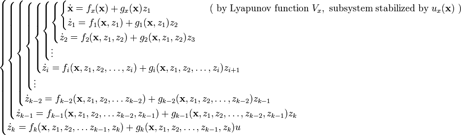 {\begin{cases}{\begin{cases}{\begin{cases}{\begin{cases}{\begin{cases}{\begin{cases}{\begin{cases}{\begin{cases}{\dot  {{\mathbf  {x}}}}=f_{x}({\mathbf  {x}})+g_{x}({\mathbf  {x}})z_{1}&\qquad {\text{ ( by Lyapunov function }}V_{x},{\text{ subsystem stabilized by }}u_{x}({\textbf  {x}}){\text{ )}}\\{\dot  {z}}_{1}=f_{1}({\mathbf  {x}},z_{1})+g_{1}({\mathbf  {x}},z_{1})z_{2}\end{cases}}\\{\dot  {z}}_{2}=f_{2}({\mathbf  {x}},z_{1},z_{2})+g_{2}({\mathbf  {x}},z_{1},z_{2})z_{3}\end{cases}}\\\vdots \\\end{cases}}\\{\dot  {z}}_{i}=f_{i}({\mathbf  {x}},z_{1},z_{2},\ldots ,z_{i})+g_{i}({\mathbf  {x}},z_{1},z_{2},\ldots ,z_{i})z_{{i+1}}\end{cases}}\\\vdots \end{cases}}\\{\dot  {z}}_{{k-2}}=f_{{k-2}}({\mathbf  {x}},z_{1},z_{2},\ldots z_{{k-2}})+g_{{k-2}}({\mathbf  {x}},z_{1},z_{2},\ldots ,z_{{k-2}})z_{{k-1}}\end{cases}}\\{\dot  {z}}_{{k-1}}=f_{{k-1}}({\mathbf  {x}},z_{1},z_{2},\ldots z_{{k-2}},z_{{k-1}})+g_{{k-1}}({\mathbf  {x}},z_{1},z_{2},\ldots ,z_{{k-2}},z_{{k-1}})z_{k}\end{cases}}\\{\dot  {z}}_{k}=f_{k}({\mathbf  {x}},z_{1},z_{2},\ldots z_{{k-1}},z_{k})+g_{k}({\mathbf  {x}},z_{1},z_{2},\ldots ,z_{{k-1}},z_{k})u\end{cases}}