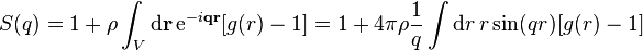 S(q)=1+\rho \int _{V}{\mathrm  {d}}{\mathbf  {r}}\,{\mathrm  {e}}^{{-i{\mathbf  {q}}{\mathbf  {r}}}}[g(r)-1]=1+4\pi \rho {\frac  {1}{q}}\int {\mathrm  {d}}r\,r\,{\mathrm  {sin}}(qr)[g(r)-1]