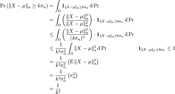 \begin{align}
\Pr\left( \|X - \mu\|_\alpha \ge k \sigma_\alpha \right) &= \int_\Omega \mathbf{1}_{\|X - \mu\|_\alpha \ge k \sigma_\alpha} \, \mathrm d\Pr \\
& = \int_\Omega \left ( \frac{\|X - \mu\|_\alpha^2}{\|X - \mu\|_\alpha^2} \right ) \cdot \mathbf{1}_{\|X - \mu\|_\alpha \ge k \sigma_\alpha} \, \mathrm d\Pr \\
&\le \int_\Omega \left (\frac{\|X - \mu\|_\alpha^2}{(k\sigma_\alpha)^2} \right ) \cdot \mathbf{1}_{\|X - \mu\|_\alpha \ge k \sigma_\alpha} \, \mathrm d\Pr \\
&\le \frac{1}{k^2 \sigma_\alpha^2} \int_\Omega \|X - \mu\|_\alpha^2 \, \mathrm d\Pr && \mathbf{1}_{\|X - \mu\|_\alpha \ge k \sigma_\alpha} \le 1\\
&= \frac{1}{k^2 \sigma_\alpha^2} \left (\operatorname{E}\|X - \mu\|_\alpha^2 \right )\\
&= \frac{1}{k^2 \sigma_\alpha^2} \left (\sigma_\alpha^2 \right )\\
&= \frac{1}{k^2}
\end{align}