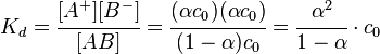 K_d = \cfrac{[A^+ ] [B^- ]}{[AB]} = \cfrac{(\alpha c_0 )(\alpha c_0 )}{(1-\alpha) c_0 } = \cfrac{\alpha^2}{1-\alpha} \cdot c_0 