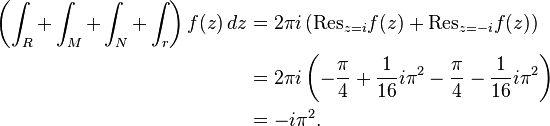 \begin{align}
\left( \int_R + \int_M + \int_N + \int_r \right) f(z) \, dz &= 2 \pi i \left( \mathrm{Res}_{z=i} f(z) + \mathrm{Res}_{z=-i} f(z) \right) \\
&= 2 \pi i \left( - \frac{\pi}{4} + \frac{1}{16} i \pi^2 - \frac{\pi}{4} - \frac{1}{16} i \pi^2 \right) \\
&= - i \pi^2. 
\end{align}