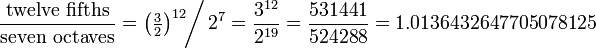 \frac{\hbox{twelve fifths}}{\hbox{seven octaves}}
=\left(\tfrac32\right)^{12} \!\!\bigg/\, 2^{7}
= \frac{3^{12}}{2^{19}}
= \frac{531441}{524288}
= 1.0136432647705078125
\!