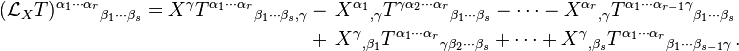  \begin{align}
(\mathcal{L}_X T)^{\alpha_1 \cdots \alpha_r}{}_{\beta_1 \cdots \beta_s} = X^\gamma T^{\alpha_1 \cdots \alpha_r}{}_{\beta_1 \cdots \beta_s , \gamma} & - \, X^{\alpha_1}{}_{, \gamma} T^{\gamma \alpha_2 \cdots \alpha_r}{}_{\beta_1 \cdots \beta_s} - \cdots - X^{\alpha_r}{}_{, \gamma} T^{\alpha_1 \cdots \alpha_{r-1} \gamma}{}_{\beta_1 \cdots \beta_s} \\
& + \, X^{\gamma}{}_{, \beta_1} T^{\alpha_1 \cdots \alpha_r}{}_{\gamma \beta_2 \cdots \beta_s} + \cdots + X^{\gamma}{}_{, \beta_s} T^{\alpha_1 \cdots \alpha_r}{}_{\beta_1 \cdots \beta_{s-1} \gamma} \,.
\end{align}