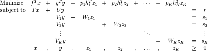 
\begin{array}{lccccccccccccc}
\text{Minimize} & f^T x & + & g^T y & + & p_1h_1^Tz_1 & + & p_2h_2^Tz_2 & + & \cdots & + & p_Kh_K^Tz_K &  &  \\ 
\text{subject to} & Tx & + & Uy &  &  &  &  &  &  &  &  & = & r \\ 
 &  &  & V_1 y & + & W_1z_1 &  &  &  &  &  &  & = & s_1 \\ 
 &  &  & V_2 y &  &  & + & W_2z_2 &  &  &  &  & = & s_2 \\ 
 &  &  & \vdots &  &  &  &  &  & \ddots &  &  &  & \vdots \\ 
 &  &  & V_Ky &  &  &  &  &  &  & + & W_Kz_K & = & s_K \\ 
 & x & , & y & , & z_1 & , & z_2 & , & \ldots & , & z_K & \geq & 0 \\ 
\end{array}
