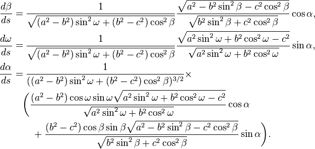 
\begin{align}
\frac{d\beta}{ds} &=
\frac1{\sqrt{(a^2-b^2)\sin^2\omega + (b^2-c^2)\cos^2\beta}}
\frac
{\sqrt{a^2 - b^2\sin^2\beta - c^2\cos^2\beta}}
{\sqrt{b^2 \sin^2\beta + c^2 \cos^2\beta}} \cos\alpha,\\
\frac{d\omega}{ds} &=
\frac1{\sqrt{(a^2-b^2)\sin^2\omega + (b^2-c^2)\cos^2\beta}}
\frac
{\sqrt{a^2\sin^2\omega + b^2\cos^2\omega - c^2}}
{\sqrt{a^2\sin^2\omega + b^2\cos^2\omega}} \sin\alpha,\\
\frac{d\alpha}{ds} &=
\frac1{((a^2-b^2)\sin^2\omega + (b^2-c^2)\cos^2\beta)^{3/2}}\times\\
&\quad\biggl(\frac
{(a^2-b^2) \cos\omega\sin\omega
\sqrt{a^2\sin^2\omega + b^2\cos^2\omega - c^2}}
{\sqrt{a^2\sin^2\omega + b^2\cos^2\omega}} \cos\alpha \\
&\qquad+\frac
{(b^2-c^2) \cos\beta \sin\beta
\sqrt{a^2 - b^2\sin^2\beta - c^2\cos^2\beta}}
{\sqrt{b^2\sin^2\beta + c^2\cos^2\beta}} \sin\alpha\biggr).
\end{align}
