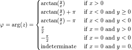 \varphi = \arg(z) =
\begin{cases}
\arctan(\frac{y}{x}) & \mbox{if } x > 0 \\
\arctan(\frac{y}{x}) + \pi & \mbox{if } x < 0  \mbox{ and } y \ge 0\\
\arctan(\frac{y}{x}) - \pi & \mbox{if } x < 0 \mbox{ and } y < 0\\
\frac{\pi}{2} & \mbox{if } x = 0 \mbox{ and } y > 0\\
-\frac{\pi}{2} & \mbox{if } x = 0 \mbox{ and } y < 0\\
\mbox{indeterminate } & \mbox{if } x = 0 \mbox{ and } y = 0.
\end{cases}