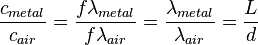 \frac {c_{metal}}{c_{air}} = \frac {f \lambda_{metal}}{f \lambda_{air}} = \frac {\lambda_{metal}}{\lambda_{air}} = \frac {L}{d}\,