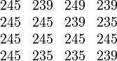 \begin{matrix}
  245 & 239 & 249 & 239 \\
  245 & 245 & 239 & 235  \\
  245 & 245 & 245 & 245  \\
  245 & 235 & 235 & 239 
\end{matrix}