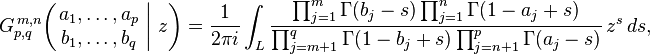 
G_{p,q}^{\,m,n} \!\left( \left. \begin{matrix} a_1, \dots, a_p \\ b_1, \dots, b_q \end{matrix} \; \right| \, z \right) = \frac{1}{2 \pi i} \int_L \frac{\prod_{j=1}^m \Gamma(b_j - s) \prod_{j=1}^n \Gamma(1 - a_j +s)} {\prod_{j=m+1}^q \Gamma(1 - b_j + s) \prod_{j=n+1}^p \Gamma(a_j - s)} \,z^s \,ds,
