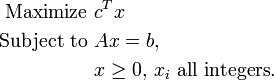 \begin{align}
\mbox{Maximize  } & c^Tx \\
\mbox{Subject to  } & Ax = b, \\
 & x\geq 0,\, x_i \mbox{ all integers}. \\
\end{align} 
