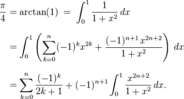 
{\begin{align}
\frac{\pi}{4} & = \arctan(1)\;=\;\int_0^1 \frac 1{1+x^2} \, dx \\[8pt]
& = \int_0^1\left(\sum_{k=0}^n (-1)^k x^{2k}+\frac{(-1)^{n+1}\,x^{2n+2} }{1+x^2}\right) \, dx \\[8pt]
& = \sum_{k=0}^n \frac{(-1)^k}{2k+1}
+(-1)^{n+1}\int_0^1\frac{x^{2n+2}}{1+x^2} \, dx.
\end{align}}
