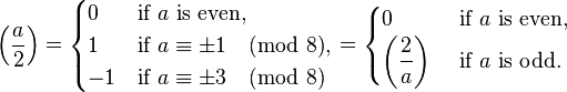  \left(\frac{a}{2}\right) = 
\begin{cases}
 0 & \mbox{if }a\mbox{ is even,} \\
 1 & \mbox{if } a \equiv \pm1 \pmod{8},  \\
-1 & \mbox{if } a \equiv \pm3 \pmod{8}
\end{cases} = \begin{cases}
0 &\mbox{ if } a\mbox{ is even,} \\
\displaystyle \left(\frac 2a\right) &\mbox{ if } a \mbox{ is odd.}
\end{cases} 