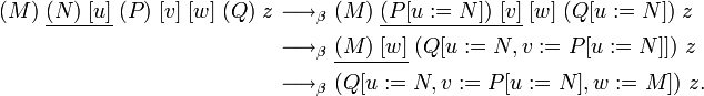 
\begin{align}
(M)\;\underline{(N)\;[u]}\;(P)\;[v]\;[w]\;(Q)\;z
  &{\ \longrightarrow_\beta\ } 
  (M)\;\underline{(P[u:=N])\;[v]}\;[w]\;(Q[u:=N])\;z \\
  &{\ \longrightarrow_\beta\ }
  \underline{(M)\;[w]}\;(Q[u:=N,v:=P[u:=N]])\;z \\
  &{\ \longrightarrow_\beta\ }
  (Q[u:=N,v:=P[u:=N],w:=M])\;z.
\end{align}
