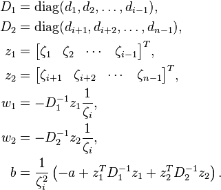 
\begin{alignat}{2}
D_1& =\mathop{\mathrm{diag}}(d_{1},d_{2},\ldots ,d_{i-1}), \\  
D_2&=\mathop{\mathrm{diag}}(d_{i+1},d_{i+2},\ldots ,d_{n-1}),\\
z_1&=\begin{bmatrix} \zeta _{1} & \zeta _{2} & \cdots & \zeta _{i-1}\end{bmatrix}^T, \\ 
z_2&=\begin{bmatrix} \zeta _{i+1} & \zeta _{i+2} & \cdots & \zeta _{n-1}\end{bmatrix}^T,\\
w_{1}&=-D_{1}^{-1}z_{1}\frac{1}{\zeta _{i}},\\
w_{2}&=-D_{2}^{-1}z_{2}\frac{1}{\zeta _{i}},\\
b&=\frac{1}{\zeta _{i}^{2}}\left(
-a+z_{1}^{T}D_{1}^{-1}z_{1}+z_{2}^{T}D_{2}^{-1}z_{2}\right).
\end{alignat}
