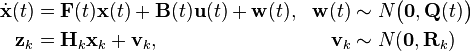 
\begin{align}
\dot{\mathbf{x}}(t) &= \mathbf{F}(t)\mathbf{x}(t)+\mathbf{B}(t)\mathbf{u}(t)+\mathbf{w}(t), &\mathbf{w}(t) &\sim N\bigl(\mathbf{0},\mathbf{Q}(t)\bigr) \\
\mathbf{z}_k &= \mathbf{H}_k\mathbf{x}_k+\mathbf{v}_k,   &\mathbf{v}_k &\sim N(\mathbf{0},\mathbf{R}_k)
\end{align}
