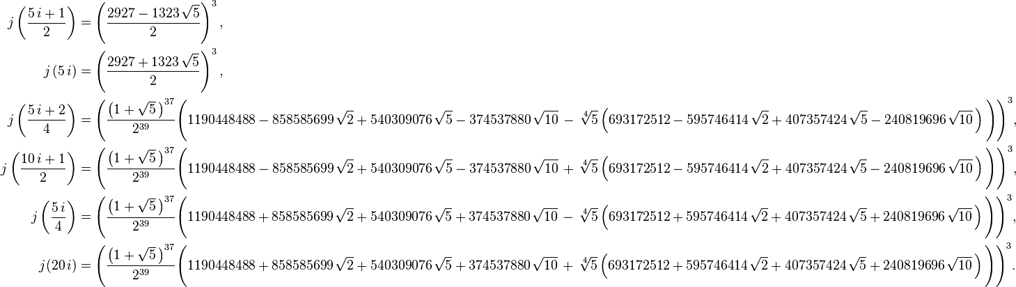 \begin{align}

j \left( \frac{5 \, i + 1}{2} \right) &= \left( \frac{2927 - 1323 \, \sqrt{5}}{2} \right)^3,\\

j \left( 5 \, i \right) &= \left( \frac{2927 + 1323 \, \sqrt{5}}{2} \right)^3,\\

j \left( \frac{5 \, i + 2}{4} \right) &= \Bigg( \frac{\left( 1 + \sqrt{5} \, \right)^{37}}{2^{39}} \Bigg( 1190448488 - 858585699 \, \sqrt{2} + 540309076 \, \sqrt{5} - 374537880 \, \sqrt{10} \, - \, \sqrt[4]{5} \left( 693172512 - 595746414 \, \sqrt{2} + 407357424 \, \sqrt{5} - 240819696 \, \sqrt{10} \, \right) \Bigg) \Bigg)^3,\\

j \left( \frac{10 \, i + 1}{2} \right) &= \Bigg( \frac{\left( 1 + \sqrt{5} \, \right)^{37}}{2^{39}} \Bigg( 1190448488 - 858585699 \, \sqrt{2} + 540309076 \, \sqrt{5} - 374537880 \, \sqrt{10} \, + \, \sqrt[4]{5} \left( 693172512 - 595746414 \, \sqrt{2} + 407357424 \, \sqrt{5} - 240819696 \, \sqrt{10} \, \right) \Bigg) \Bigg)^3,\\

j \left( \frac{5 \, i}{4} \right) &= \Bigg( \frac{\left( 1 + \sqrt{5} \, \right)^{37}}{2^{39}} \Bigg( 1190448488 + 858585699 \, \sqrt{2} + 540309076 \, \sqrt{5} + 374537880 \, \sqrt{10} \, - \, \sqrt[4]{5} \left( 693172512 + 595746414 \, \sqrt{2} + 407357424 \, \sqrt{5} + 240819696 \, \sqrt{10} \, \right) \Bigg) \Bigg)^3,\\

j(20 \, i) &= \Bigg( \frac{\left( 1 + \sqrt{5} \, \right)^{37}}{2^{39}} \Bigg( 1190448488 + 858585699 \, \sqrt{2} + 540309076 \, \sqrt{5} + 374537880 \, \sqrt{10} \, + \, \sqrt[4]{5} \left( 693172512 + 595746414 \, \sqrt{2} + 407357424 \, \sqrt{5} + 240819696 \, \sqrt{10} \, \right) \Bigg) \Bigg)^3.
\end{align}