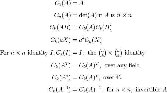 
\begin{align}
C_1(A) & = A \\[6pt]
C_n(A) & =  \det(A)\text{ if }A\text{ is }n\times n \\[6pt]
C_k(AB) & = C_k(A)C_k(B) \\[6pt]
C_k(aX) & = a^kC_k(X) \\[6pt]
\text{For } n\times n \text{ identity } I, C_k(I) & = I\,, \text{ the }\textstyle{\binom n k\times \binom n k} \text{ identity }\\[6pt]
C_k(A^T) & = C_k(A)^T\,, \text{ over any field} \\[6pt]
C_k(A^*) & = C_k(A)^*\,, \text{ over } \mathbb{C} \\[6pt]
C_k(A^{-1}) & = C_k(A)^{-1}\,, \text{ for } n\times n, \text{ invertible } A
\end{align}
