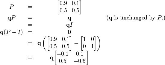 
    \begin{matrix}
        P & = & \begin{bmatrix}
            0.9 & 0.1 \\
            0.5 & 0.5
        \end{bmatrix}
        \\
       \mathbf{q} P  & = & \mathbf{q}
        & \mbox{(} \mathbf{q} \mbox{ is unchanged by } P \mbox{.)}
        \\
        & = & \mathbf{q}I 
        \\
       \mathbf{q} (P - I)  & = & \mathbf{0} \\
        & = & \mathbf{q} \left( \begin{bmatrix}
            0.9 & 0.1 \\
            0.5 & 0.5
        \end{bmatrix}
        -
        \begin{bmatrix}
            1 & 0 \\
            0 & 1
        \end{bmatrix}
        \right) 
        \\
        & = & \mathbf{q} \begin{bmatrix}
            -0.1 & 0.1 \\
            0.5 & -0.5
        \end{bmatrix} 
    \end{matrix}
