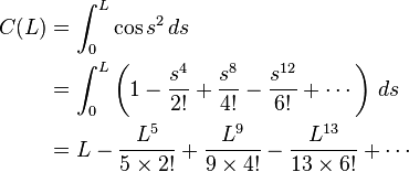 \begin{align}      C(L) &= \int_0^L \cos s^2 \, ds \\
           &= \int_0^L \left(1 - \frac{s^4}{2!} + \frac{s^8}{4!} - \frac{s^{12}}{6!} + \cdots\right) \,  ds\\

           &= L - \frac{L^5}{5 \times 2!} + \frac{L^9}{9 \times 4!} - \frac{L^{13}}{13 \times 6!} +\cdots\end{align}