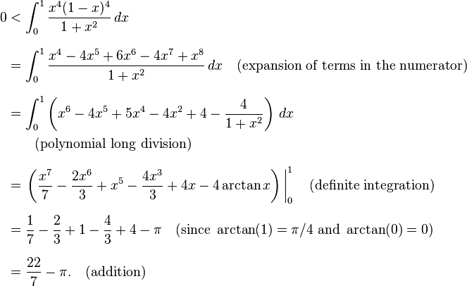 
\begin{align}
0 & < \int_0^1\frac{x^4(1-x)^4}{1+x^2}\,dx \\[8pt]
& = \int_0^1\frac{x^4-4x^5+6x^6-4x^7+x^8}{1+x^2}\,dx\quad\text{(expansion of terms in the numerator)} \\[8pt]
& = \int_0^1 \left(x^6-4x^5+5x^4-4x^2+4-\frac{4}{1+x^2}\right) \,dx \\
& {} \qquad \text{(polynomial long division)} \\[8pt]
& = \left.\left(\frac{x^7}{7}-\frac{2x^6}{3}+ x^5- \frac{4x^3}{3}+4x-4\arctan{x}\right)\,\right|_0^1 \quad \text{(definite integration)} \\[6pt]
& = \frac{1}{7}-\frac{2}{3}+1-\frac{4}{3}+4-\pi\quad (\text{since }\arctan(1) = \pi/4 \text{ and } \arctan(0) = 0) \\[8pt]
& = \frac{22}{7}-\pi. \quad \text{(addition)}
\end{align}
