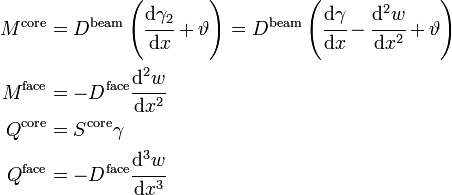 \begin{align}
 M^{\mathrm{core}} &= D^{\mathrm{beam}}\left(\cfrac{\mathrm{d} \gamma_2}{\mathrm{d} x} + \vartheta\right) 
      = D^{\mathrm{beam}}\left(\cfrac{\mathrm{d} \gamma}{\mathrm{d} x} - \cfrac{\mathrm{d}^2 w}{\mathrm{d} x^2} + \vartheta\right) \\
 M^{\mathrm{face}} &= -D^{\mathrm{face}} \cfrac{\mathrm{d}^2 w}{\mathrm{d} x^2} \\
 Q^{\mathrm{core}} &= S^{\mathrm{core}} \gamma \\
 Q^{\mathrm{face}} &= -D^{\mathrm{face}} \cfrac{\mathrm{d}^3 w}{\mathrm{d} x^3} 
 \end{align}\,