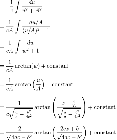 
\begin{align}
& {} \qquad \frac{1}{c} \int \frac{ du} {u^2 + A^2} \\[9pt]
& = \frac{1}{cA} \int \frac{du/A}{(u/A)^2 + 1 } \\[9pt]
& = \frac{1}{cA} \int \frac{dw}{w^2 + 1} \\[9pt]
& = \frac{1}{cA} \arctan(w) + \mathrm{constant} \\[9pt]
& = \frac{1}{cA} \arctan\left(\frac{u}{A}\right) + \text{constant} \\[9pt]
& = \frac{1}{c\sqrt{\frac{a}{c} - \frac{b^2}{4c^2}}} \arctan
\left(\frac{x + \frac{b}{2c}}{\sqrt{\frac{a}{c} - \frac{b^2}{4c^2}}}\right) + \text{constant} \\[9pt]
& = \frac{2}{\sqrt{4ac - b^2\, }}
\arctan\left(\frac{2cx + b}{\sqrt{4ac - b^2}}\right) + \text{constant}.
\end{align}
