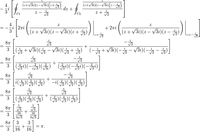 \begin{align}
&-\frac{4}{3}i \left [ \oint_{C_1} \frac{\frac{z}{(z+\sqrt{3}i)(z-\sqrt{3}i)\left(z+\frac{i}{\sqrt{3}} \right)}}{z-\frac{i}{\sqrt{3}}}\,dz +\oint_{C_2} \frac{\frac{z}{(z+\sqrt{3}i)(z-\sqrt{3}i)\left(z-\frac{i}{\sqrt{3}}\right)}}{z+\frac{i}{\sqrt{3}}} \right ] \\
&= -\frac{4}{3}i \left[ 2\pi i \left(\frac{z}{(z+\sqrt{3}i)(z-\sqrt{3}i)(z+\frac{i}{\sqrt{3}})}\right)\Bigg|_{z=\frac{i}{\sqrt{3}}} + 2\pi i \left(\frac{z}{(z+\sqrt{3}i)(z-\sqrt{3}i)(z-\frac{i}{\sqrt{3}})} \right)\Bigg|_{z=-\frac{i}{\sqrt{3}}}\right] \\
&= \frac{8\pi}{3} \left[\frac{\frac{i}{\sqrt{3}}}{(\frac{i}{\sqrt{3}}+\sqrt{3}i)(\frac{i}{\sqrt{3}}-\sqrt{3}i)(\frac{i}{\sqrt{3}}+\frac{i}{\sqrt{3}})} + \frac{-\frac{i}{\sqrt{3}}}{(-\frac{i}{\sqrt{3}}+\sqrt{3}i)(-\frac{i}{\sqrt{3}}-\sqrt{3}i)(-\frac{i}{\sqrt{3}}-\frac{i}{\sqrt{3}})} \right] \\
&= \frac{8\pi}{3} \left[\frac{\frac{i}{\sqrt{3}}}{(\frac{4}{\sqrt{3}}i)(-\frac{2}{i\sqrt{3}})(\frac{2}{\sqrt{3}i})}+\frac{-\frac{i}{\sqrt{3}}}{(\frac{2}{\sqrt{3}}i)(-\frac{4}{\sqrt{3}}i)(-\frac{2}{\sqrt{3}}i)}\right] \\
&= \frac{8\pi}{3}\left[\frac{\frac{i}{\sqrt{3}}}{i(\frac{4}{\sqrt{3}})(\frac{2}{\sqrt{3}})(\frac{2}{\sqrt{3}})}+\frac{-\frac{i}{\sqrt{3}}}{-i(\frac{2}{\sqrt{3}})(\frac{4}{\sqrt{3}})(\frac{2}{\sqrt{3}})}\right] \\
&= \frac{8\pi}{3}\left[\frac{\frac{1}{\sqrt{3}}}{(\frac{4}{\sqrt{3}})(\frac{2}{\sqrt{3}})(\frac{2}{\sqrt{3}})}+\frac{\frac{1}{\sqrt{3}}}{(\frac{2}{\sqrt{3}})(\frac{4}{\sqrt{3}})(\frac{2}{\sqrt{3}})}\right] \\
&= \frac{8\pi}{3}\left[\frac{\frac{1}{\sqrt{3}}}{\frac{16}{3\sqrt{3}}}+\frac{\frac{1}{\sqrt{3}}}{\frac{16}{3\sqrt{3}}} \right] \\
&= \frac{8\pi}{3}\left[\frac{3}{16} +  \frac{3}{16} \right] = \pi.
\end{align}