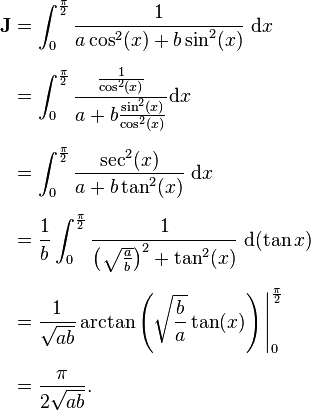 \begin{align}
\textbf{J} &= \int_0^{\frac{\pi}{2}} \frac{1}{a\cos^2 (x) + b \sin^2 (x)}\;\mathrm{d}x \\ [6pt]
&= \int_0^{\frac{\pi}{2}} \frac{\frac{1}{\cos^2 (x)}}{a + b \frac{\sin^2 (x)}{\cos^2 (x)}} \mathrm{d}x \\[6pt]
&= \int_0^{\frac{\pi}{2}} \frac{\sec^2(x)}{a +b \tan^2(x)}\;\mathrm{d}x \\ [6pt]
&= \frac{1}{b} \int_0^{\frac{\pi}{2}} \frac{1}{\left(\sqrt{\frac{a}{b}}\right)^2+\tan^2 (x)}\;\mathrm{d}(\tan x) \\[6pt]
&= \frac{1}{\sqrt{ab}}\arctan \left(\sqrt{\frac{b}{a}}\tan (x)\right) \Bigg|_0^{\frac{\pi}{2}} \\[6pt]
&=\frac{\pi}{2\sqrt{ab}}.
\end{align}