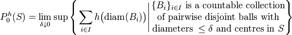 P_0^h (S) = \lim_{\delta \downarrow 0} \sup \left\{ \left. \sum_{i \in I} h \big( \mathrm{diam} (B_i) \big) \right| \begin{matrix} \{ B_{i} \}_{i \in I} \text{ is a countable collection} \\ \text{of pairwise disjoint balls with} \\ \text{diameters } \leq \delta \text{ and centres in } S \end{matrix} \right\}