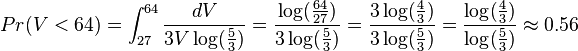 Pr(V<64)=\int_{27}^{64}{dV \over 3 V \log({5 \over 3})}={\log({64 \over 27}) \over 3 \log({5 \over 3})}={3 \log({4 \over 3}) \over 3 \log({5 \over 3})}={\log({4 \over 3}) \over \log({5 \over 3})} \approx 0.56