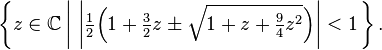  \left\{ z \in \mathbb{C} \left| \ \left| \tfrac12 \Big(1 + \tfrac32 z \pm\sqrt{1 + z + \tfrac94 z^2}\Big) \right| < 1 \right.\right\}.