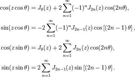 
\begin{align}
  \cos(z \cos \theta) &= J_0(z)+2 \sum_{n=1}^{\infty}(-1)^n J_{2n}(z) \cos(2n \theta),
  \\
  \sin(z \cos \theta) &= -2 \sum_{n=1}^{\infty}(-1)^n J_{2n-1}(z) \cos\left[\left(2n-1\right) \theta\right],
  \\
  \cos(z \sin \theta) &= J_0(z)+2 \sum_{n=1}^{\infty} J_{2n}(z) \cos(2n \theta),
  \\
  \sin(z \sin \theta) &= 2 \sum_{n=1}^{\infty} J_{2n-1}(z) \sin\left[\left(2n-1\right) \theta\right].
\end{align}
