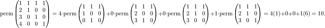 \operatorname{perm} \left ( \begin{matrix} 1 & 1 & 1 & 1\\2 & 1 & 0 & 0\\3 & 0 & 1 & 0\\4 & 0 & 0 & 1 \end{matrix} \right ) = 4 \cdot \operatorname{perm} \left(\begin{matrix}1&1&1\\1&0&0\\0&1&0\end{matrix}\right) + 0\cdot \operatorname{perm} \left(\begin{matrix}1&1&1\\2&0&0\\3&1&0\end{matrix}\right) +0\cdot \operatorname{perm} \left(\begin{matrix}1&1&1\\2&1&0\\3&0&0\end{matrix}\right) + 1 \cdot \operatorname{perm} \left(\begin{matrix}1&1&1\\2&1&0\\3&0&1\end{matrix}\right)= 4(1) + 0 + 0 + 1(6) = 10. 