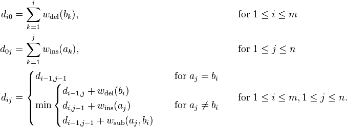 \begin{align}d_{i0} &= \sum_{k=1}^{i} w_\mathrm{del}(b_{k}), & & \quad  \text{for}\; 1 \leq i \leq m \\
d_{0j} &= \sum_{k=1}^{j} w_\mathrm{ins}(a_{k}), & & \quad \text{for}\; 1 \leq j \leq n \\
d_{ij} &= \begin{cases} d_{i-1, j-1} & \text{for}\; a_{j} = b_{i}\\ \min \begin{cases} d_{i-1, j} + w_\mathrm{del}(b_{i})\\ d_{i,j-1} + w_\mathrm{ins}(a_{j}) \\ d_{i-1,j-1} + w_\mathrm{sub}(a_{j}, b_{i}) \end{cases} & \text{for}\; a_{j} \neq b_{i}\end{cases} & & \quad  \text{for}\; 1 \leq i \leq m, 1 \leq j \leq n.\end{align}