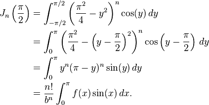 \begin{align}J_n\left(\frac\pi2\right)&=\int_{-\pi/2}^{\pi/2}\left(\frac{\pi^2}4-y^2\right)^n\cos(y)\,dy\\
&=\int_0^\pi\left(\frac{\pi^2}4-\left(y-\frac\pi2\right)^2\right)^n\cos\left(y-\frac\pi2\right)\,dy\\
&=\int_0^\pi y^n(\pi-y)^n\sin(y)\,dy\\&=\frac{n!}{b^n}\int_0^\pi f(x)\sin(x)\,dx.\end{align}