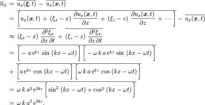 
  \begin{align}
    \overline{u}_S\,
          &=\, \overline{u_x(\boldsymbol{\xi},t)}\, -\, \overline{u_x(\boldsymbol{x},t)}\,

    \\
          &=\, \overline{\left[
                           u_x(\boldsymbol{x},t)\,
                           +\, \left( \xi_x - x \right)\, \frac{\partial u_x(\boldsymbol{x},t)}{\partial x}\,
                           +\, \left( \xi_z - z \right)\, \frac{\partial u_x(\boldsymbol{x},t)}{\partial z}\,
                           +\, \cdots
                         \right] }
           -\, \overline{u_x(\boldsymbol{x},t)}
    \\
          &\approx\, \overline{\left( \xi_x - x \right)\, \frac{\partial^2 \xi_x}{\partial x\, \partial t} }\,
                 +\, \overline{\left( \xi_z - z \right)\, \frac{\partial^2 \xi_x}{\partial z\, \partial t} }
    \\
          &=\, \overline{ \bigg[ -             a\, \text{e}^{k z}\, \sin\, \left( k x - \omega t \right) \bigg]\,
                          \bigg[ -\omega\, k\, a\, \text{e}^{k z}\, \sin\, \left( k x - \omega t \right) \bigg] }\,
    \\
          &+\, \overline{ \bigg[               a\, \text{e}^{k z}\, \cos\, \left( k x - \omega t \right) \bigg]\,
                          \bigg[  \omega\, k\, a\, \text{e}^{k z}\, \cos\, \left( k x - \omega t \right) \bigg] }\,
    \\
          &=\, \overline{ \omega\, k\, a^2\, \text{e}^{2 k z}\,
                          \bigg[ \sin^2\, \left( k x - \omega t \right) + \cos^2\, \left( k x - \omega t \right) \bigg] }
    \\
          &=\, \omega\, k\, a^2\, \text{e}^{2 k z}.
  \end{align}
