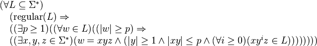 
\begin{array}{l}                                                                                                                                       
(\forall  L\subseteq \Sigma^*)  \\                                                                                                                     
\quad      (\mbox{regular}(L) \Rightarrow \\                                                                                                           
\quad      ((\exists p\geq 1) ( (\forall w\in L) ((|w|\geq p) \Rightarrow \\                                                                           
\quad ((\exists x,y,z \in \Sigma^*) (w=xyz \land (|y|\geq 1 \land |xy|\leq p \land                                                                
(\forall i\geq 0)(xy^iz\in L))))))))                                                                                                                   
\end{array} 
