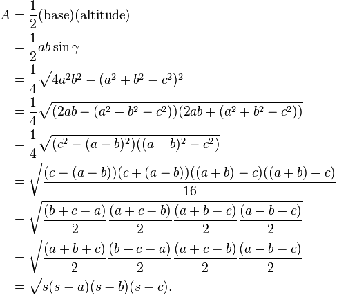 
\begin{align}
A & = \frac{1}{2} (\mbox{base}) (\mbox{altitude}) \\
& = \frac{1}{2} ab\sin \gamma \\
& = \frac{1}{4}\sqrt{4a^2 b^2 -(a^2 +b^2 -c^2)^2} \\
& = \frac{1}{4}\sqrt{(2a b -(a^2 +b^2 -c^2))(2a b +(a^2 +b^2 -c^2))} \\
& = \frac{1}{4}\sqrt{(c^2 -(a -b)^2)((a +b)^2 -c^2)} \\
& = \sqrt{\frac{(c -(a -b))(c +(a -b))((a +b) -c)((a +b) +c)}{16}} \\
& = \sqrt{\frac{(b + c - a)}{2}\frac{(a + c - b)}{2}\frac{(a + b - c)}{2}\frac{(a + b + c)}{2}} \\
& = \sqrt{\frac{(a + b + c)}{2}\frac{(b + c - a)}{2}\frac{(a + c - b)}{2}\frac{(a + b - c)}{2}} \\
& = \sqrt{s(s-a)(s-b)(s-c)}.
\end{align}
