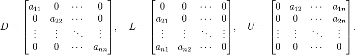 D = \begin{bmatrix} a_{11} & 0 & \cdots & 0 \\ 0 & a_{22} & \cdots & 0 \\ \vdots & \vdots & \ddots & \vdots \\0 & 0 & \cdots & a_{nn} \end{bmatrix}, \quad L = \begin{bmatrix} 0 & 0 & \cdots & 0 \\ a_{21} & 0 & \cdots & 0 \\ \vdots & \vdots & \ddots & \vdots \\a_{n1} & a_{n2} & \cdots & 0 \end{bmatrix}, \quad U = \begin{bmatrix} 0 & a_{12} & \cdots & a_{1n} \\ 0 & 0 & \cdots & a_{2n} \\ \vdots & \vdots & \ddots & \vdots \\0 & 0 & \cdots & 0 \end{bmatrix}. 