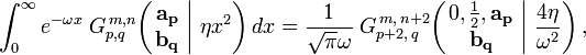 
\int_{0}^{\infty} e^{- \omega x} \; G_{p,q}^{\,m,n} \!\left( \left. \begin{matrix} \mathbf{a_p} \\ \mathbf{b_q} \end{matrix} \; \right| \, \eta x^2 \right) dx =
\frac{1}{\sqrt{\pi} \omega} \; G_{p+2,\,q}^{\,m,\,n+2} \!\left( \left. \begin{matrix} 0, \frac{1}{2}, \mathbf{a_p} \\ \mathbf{b_q} \end{matrix} \; \right| \, \frac{4 \eta}{\omega^2} \right) ,
