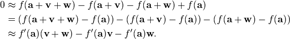 \begin{align}
0
&\approx f(\mathbf{a} + \mathbf{v} + \mathbf{w}) - f(\mathbf{a} + \mathbf{v}) - f(\mathbf{a} + \mathbf{w}) + f(\mathbf{a}) \\
&= (f(\mathbf{a} + \mathbf{v} + \mathbf{w}) - f(\mathbf{a})) - (f(\mathbf{a} + \mathbf{v}) - f(\mathbf{a})) - (f(\mathbf{a} + \mathbf{w}) - f(\mathbf{a})) \\
&\approx f'(\mathbf{a})(\mathbf{v} + \mathbf{w}) - f'(\mathbf{a})\mathbf{v} - f'(\mathbf{a})\mathbf{w}.
\end{align}