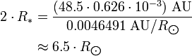 \begin{align} 2\cdot R_*
 & = \frac{(48.5\cdot 0.626\cdot 10^{-3})\ \text{AU}}{0.0046491\ \text{AU}/R_{\bigodot}} \\
 & \approx 6.5\cdot R_{\bigodot}
\end{align}