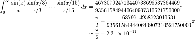 
\begin{align}
\int_0^\infty \frac{\sin(x)}{x}\frac{\sin(x/3)}{x/3}\cdots\frac{\sin(x/15)}{x/15} \, dx
 &= \frac{467807924713440738696537864469}{935615849440640907310521750000}\pi \\
 &= \frac{\pi}{2} - \frac{6879714958723010531}{935615849440640907310521750000}\pi \\
 &\simeq \frac{\pi}{2} - 2.31\times 10^{-11}
\end{align}
