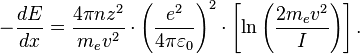 - \frac{dE}{dx} = \frac{4 \pi nz^2}{m_e v^2}  
\cdot \left(\frac{e^2}{4\pi\varepsilon_0}\right)^2
\cdot \left[\ln \left(\frac{2m_e v^2 }{I}\right)\right].