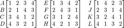 
\begin{matrix}
A\\
B\\
C\\
D\\
\end{matrix}

\begin{bmatrix}
 1 & 2 & 3 & 4 \\
 2 & 1 & 4 & 3 \\
 3 & 4 & 1 & 2 \\
 4 & 3 & 2 & 1 \\
 \end{bmatrix}
\quad

\begin{matrix}
E\\
F\\
G\\
H\\
\end{matrix}

\begin{bmatrix}
1 & 3 & 4 & 2\\
2 & 4 & 3 & 1\\
3 & 1 & 2 & 4\\
4 & 2 & 1 & 3\\
\end{bmatrix}
\quad
\begin{matrix}
I\\
J\\
K\\
L\\
\end{matrix}

\begin{bmatrix}
1 & 4 & 2 & 3\\
2 & 3 & 1 & 4\\
3 & 2 & 4 & 1\\
4 & 1 & 3 & 2\\
\end{bmatrix}
